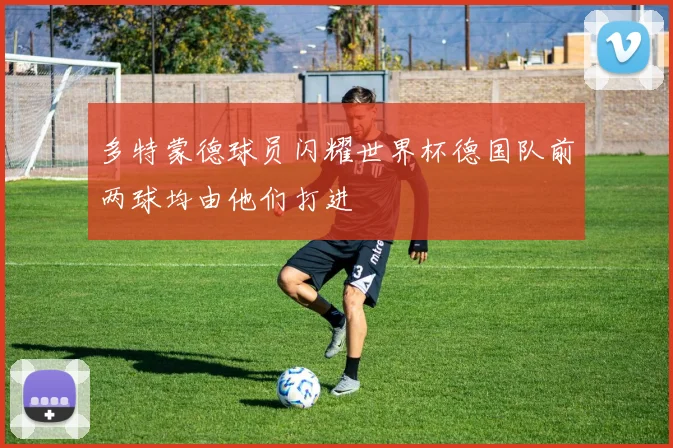 多特蒙德球员闪耀世界杯德国队前两球均由他们打进
