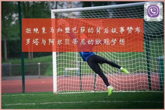 拒绝皇马加盟巴萨的背后故事赞布罗塔与阿尔贝蒂尼的欧冠梦想