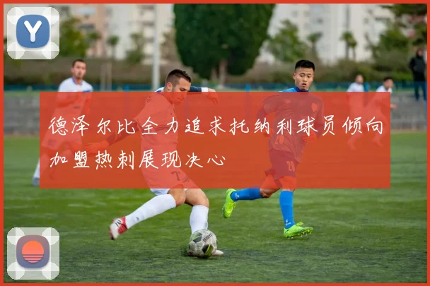 德泽尔比全力追求托纳利球员倾向加盟热刺展现决心