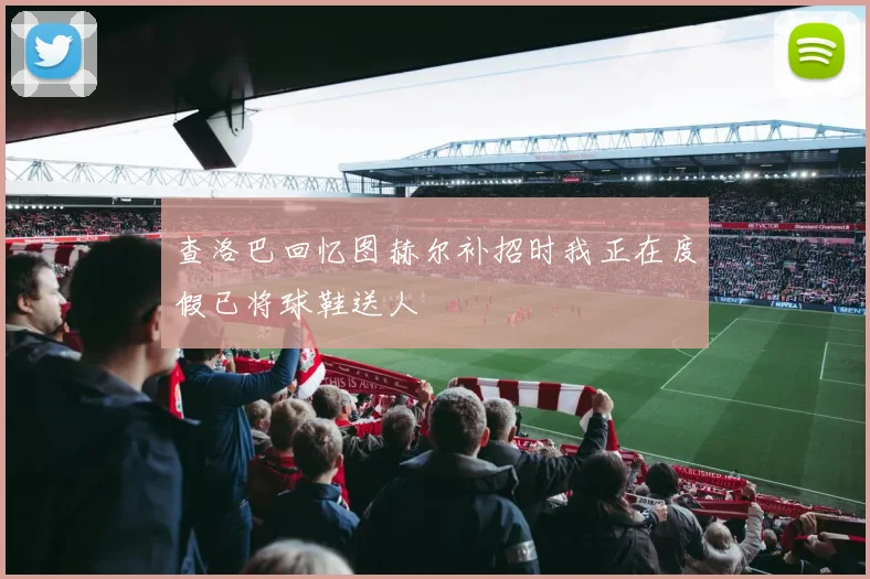 查洛巴回忆图赫尔补招时我正在度假已将球鞋送人