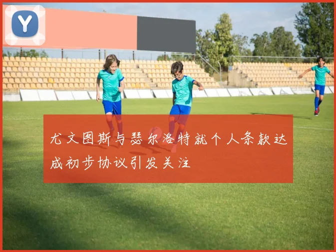 尤文图斯与瑟尔洛特就个人条款达成初步协议引发关注