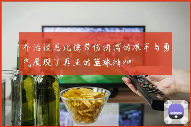 乔治谈恩比德带伤拼搏的艰辛与勇气展现了真正的篮球精神