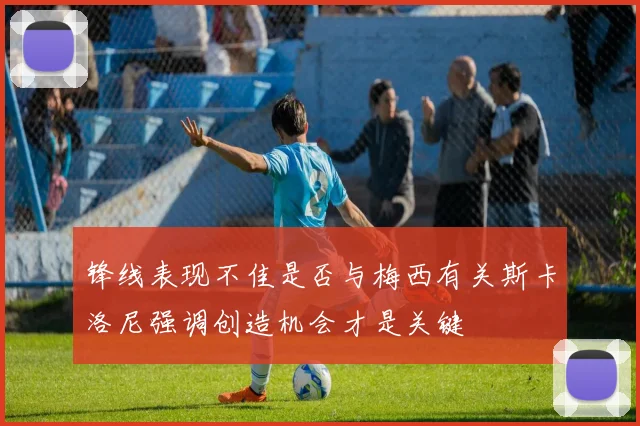 锋线表现不佳是否与梅西有关斯卡洛尼强调创造机会才是关键