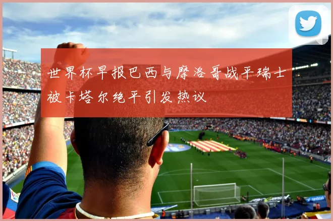 世界杯早报巴西与摩洛哥战平瑞士被卡塔尔绝平引发热议