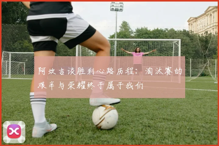 阿坎吉谈胜利心路历程：淘汰赛的艰辛与荣耀终于属于我们