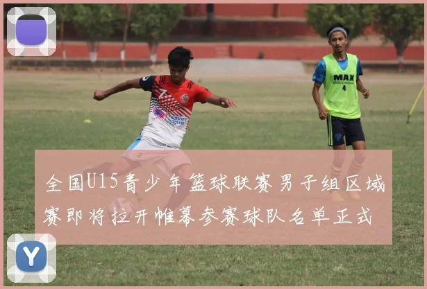 全国U15青少年篮球联赛男子组区域赛即将拉开帷幕参赛球队名单正式公布