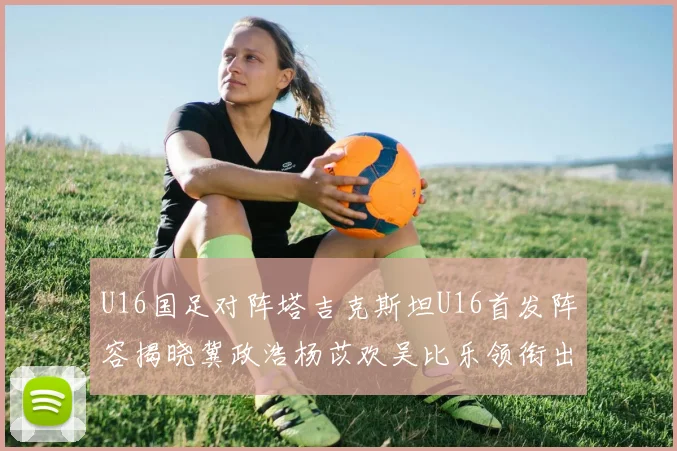 U16国足对阵塔吉克斯坦U16首发阵容揭晓冀政浩杨苡欢吴比乐领衔出战