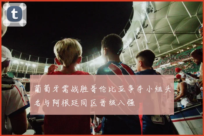 葡萄牙需战胜哥伦比亚争夺小组头名与阿根廷同区晋级八强