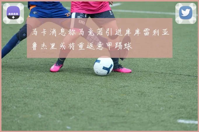 马卡消息称马竞若引进库库雷利亚鲁杰里或将重返意甲踢球