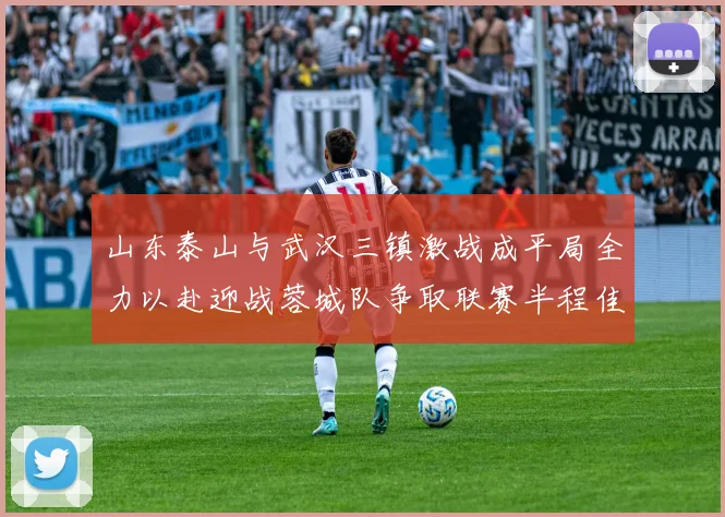 山东泰山与武汉三镇激战成平局全力以赴迎战蓉城队争取联赛半程佳绩