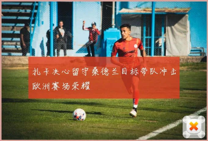 扎卡决心留守桑德兰目标带队冲击欧洲赛场荣耀